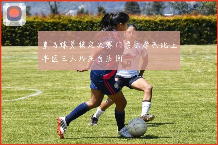 皇马球员锁定决赛门票法摩西比上半区三人均来自法国