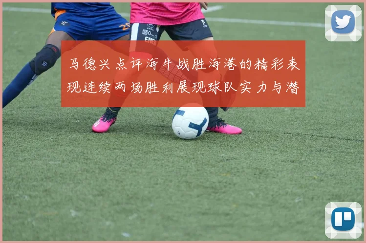 马德兴点评海牛战胜海港的精彩表现连续两场胜利展现球队实力与潜力