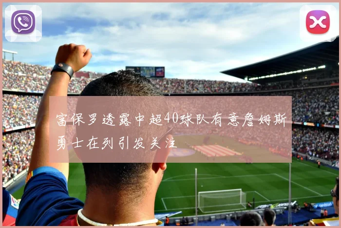 富保罗透露中超40球队有意詹姆斯勇士在列引发关注