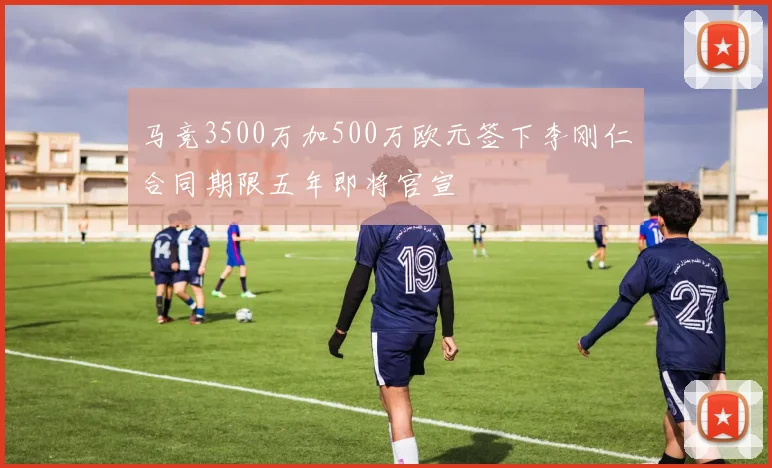马竞3500万加500万欧元签下李刚仁合同期限五年即将官宣