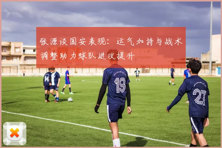 张源谈国安表现：运气加持与战术调整助力球队进攻提升
