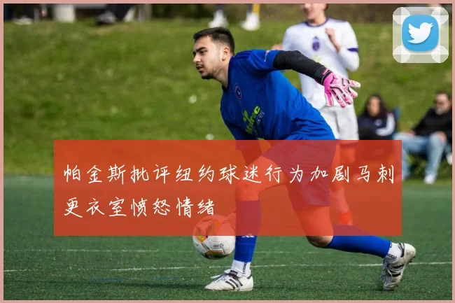 帕金斯批评纽约球迷行为加剧马刺更衣室愤怒情绪