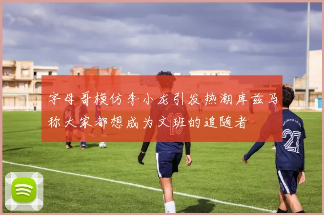 字母哥模仿李小龙引发热潮库兹马称大家都想成为文班的追随者
