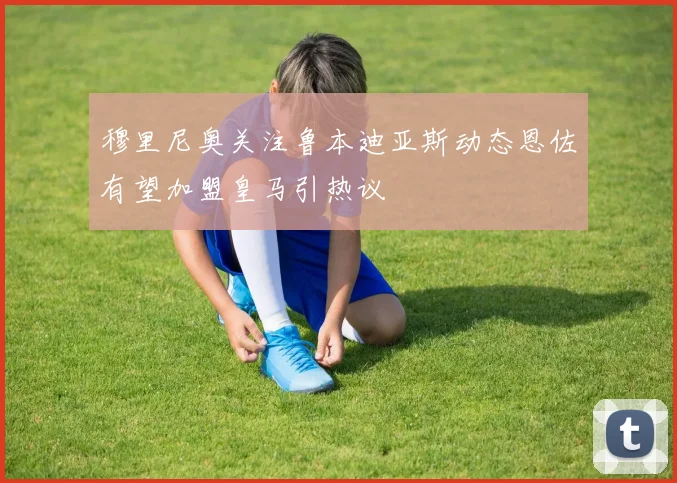 穆里尼奥关注鲁本迪亚斯动态恩佐有望加盟皇马引热议