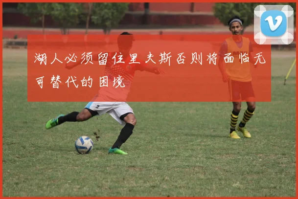 湖人必须留住里夫斯否则将面临无可替代的困境
