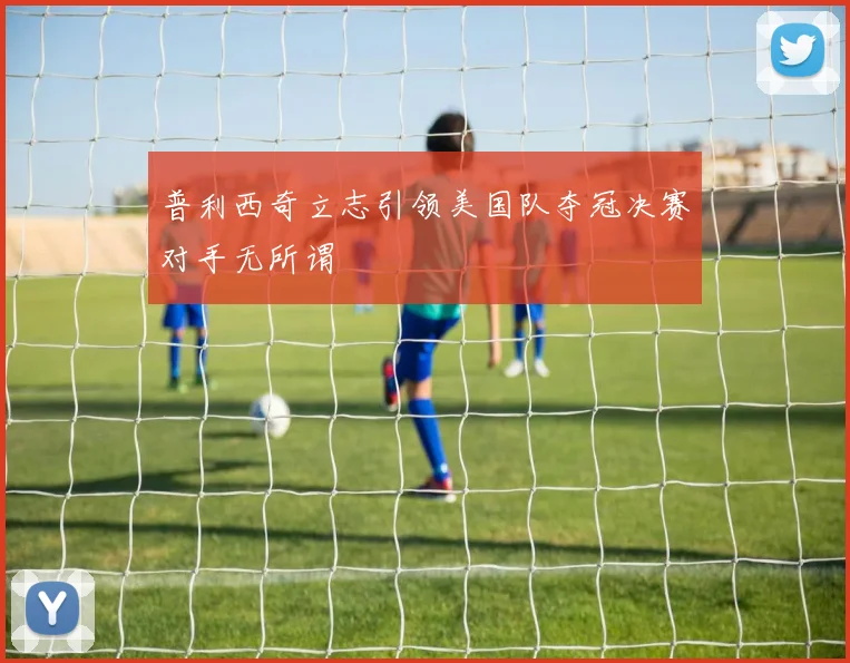 普利西奇立志引领美国队夺冠决赛对手无所谓