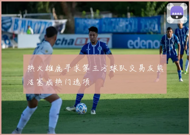 热火雄鹿寻求第三方球队交易灰熊活塞成热门选项