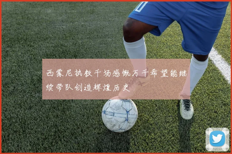 西蒙尼执教千场感慨万千希望能继续带队创造辉煌历史