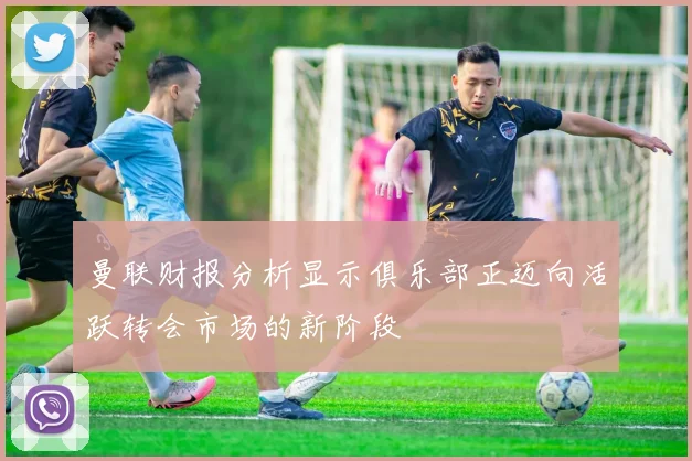 曼联财报分析显示俱乐部正迈向活跃转会市场的新阶段
