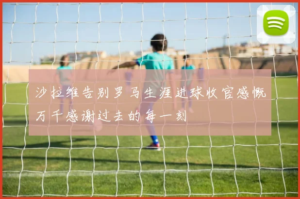 沙拉维告别罗马生涯进球收官感慨万千感谢过去的每一刻