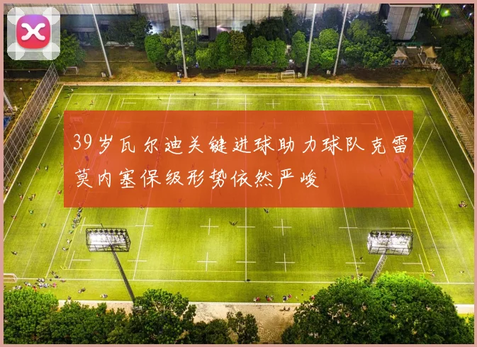 39岁瓦尔迪关键进球助力球队克雷莫内塞保级形势依然严峻