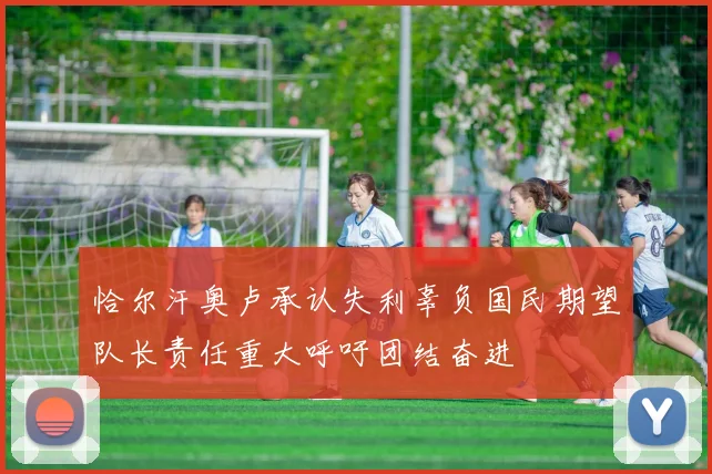 恰尔汗奥卢承认失利辜负国民期望队长责任重大呼吁团结奋进